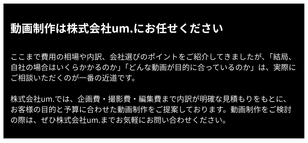 動画制作は株式会社um.にお任せください。目的と予算に合わせた明確な見積もりで動画制作をご提案します。お気軽にお問い合わせください。